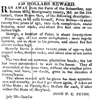"150 Dollars Reward," Daily National Intelligencer, July 28, 1831. John P. C. Peter offered a reward for the return of three enslaved men, who had escaped from Seneca Mill. "150 Dollars Reward," Daily National Intelligencer, July 28, 1831. John P. C. Peter offered a reward for the return of three enslaved men, who had escaped from Seneca Mill.
