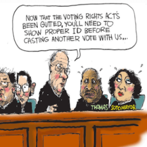 Cartoon depicting supreme court justices. Stephen Breyer, speaking to Clarence Thomas and Sonia Sotomayor, says, "Now that the voting rights act has been gutted, you'll need to show proper ID before casting a vote with us..."